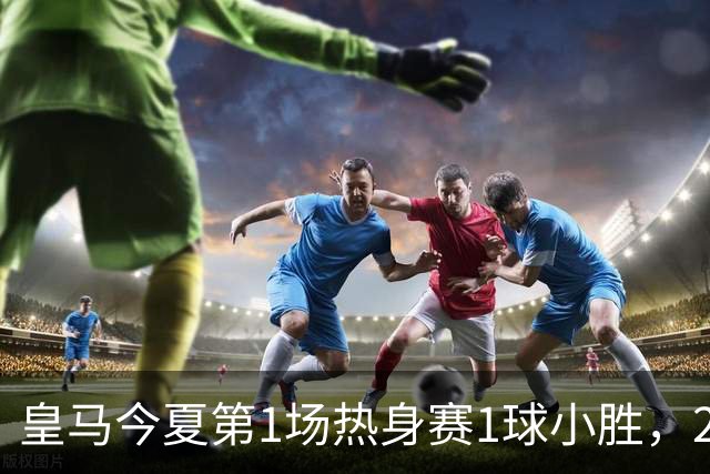 皇马今夏第1场热身赛1球小胜，20分钟比赛开放时间，有6大看点