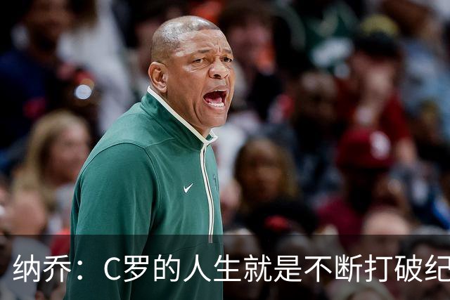 纳乔：C罗的人生就是不断打破纪录，完成千球里程碑前他绝不会停
