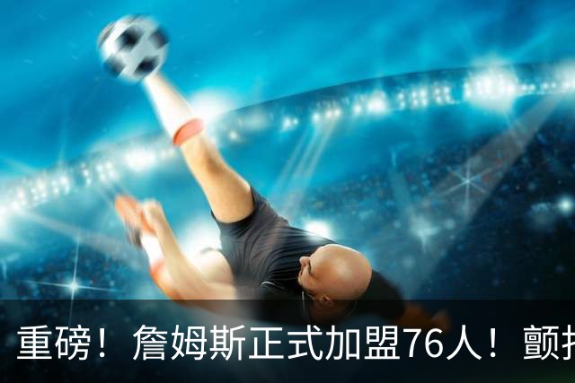重磅！詹姆斯正式加盟76人！颤抖吧，NBA...