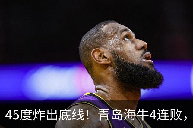 45度炸出底线！青岛海牛4连败，降维打击：邝兆镭再获全队最高分