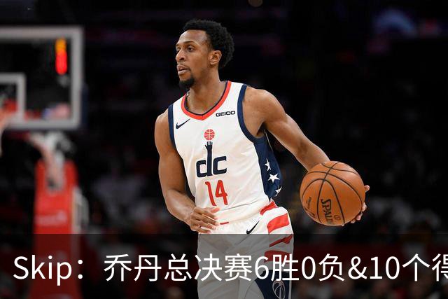 Skip：乔丹总决赛6胜0负&10个得分王 詹姆斯只是个虚假的持久GOAT